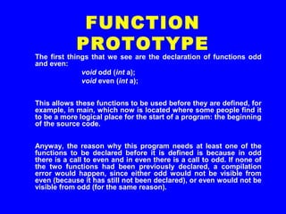 The first things that we see are the declaration of functions odd
and even:
void odd (int a);
void even (int a);
This allows these functions to be used before they are defined, for
example, in main, which now is located where some people find it
to be a more logical place for the start of a program: the beginning
of the source code.
Anyway, the reason why this program needs at least one of the
functions to be declared before it is defined is because in odd
there is a call to even and in even there is a call to odd. If none of
the two functions had been previously declared, a compilation
error would happen, since either odd would not be visible from
even (because it has still not been declared), or even would not be
visible from odd (for the same reason).
FUNCTION
PROTOTYPE
 