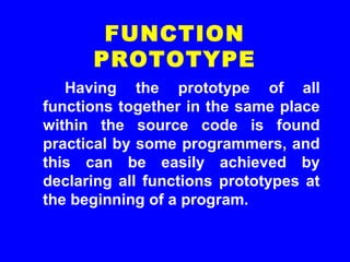 Having the prototype of all
functions together in the same place
within the source code is found
practical by some programmers, and
this can be easily achieved by
declaring all functions prototypes at
the beginning of a program.
FUNCTION
PROTOTYPE
 