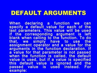DEFAULT ARGUMENTS
When declaring a function we can
specify a default value for each of the
last parameters. This value will be used
if the corresponding argument is left
blank when calling to the function. To do
that, we simply have to use the
assignment operator and a value for the
arguments in the function declaration. If
a value for that parameter is not passed
when the function is called, the default
value is used, but if a value is specified
this default value is ignored and the
passed value is used instead. For
example:
 
