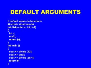 // default values in functions
#include <iostream.h>
int divide (int a, int b=2)
{
int r;
r=a/b;
return (r);
}
int main ()
{
cout << divide (12);
cout << endl;
cout << divide (20,4);
return 0;
}
DEFAULT ARGUMENTS
 