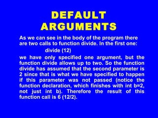 As we can see in the body of the program there
are two calls to function divide. In the first one:
divide (12)
we have only specified one argument, but the
function divide allows up to two. So the function
divide has assumed that the second parameter is
2 since that is what we have specified to happen
if this parameter was not passed (notice the
function declaration, which finishes with int b=2,
not just int b). Therefore the result of this
function call is 6 (12/2).
DEFAULT
ARGUMENTS
 
