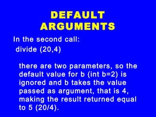 In the second call:
 divide (20,4)
there are two parameters, so the
default value for b (int b=2) is
ignored and b takes the value
passed as argument, that is 4,
making the result returned equal
to 5 (20/4).
DEFAULT
ARGUMENTS
 