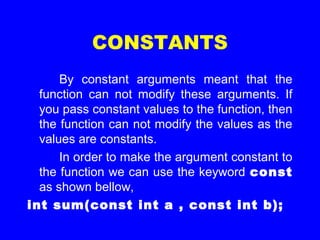 CONSTANTS
By constant arguments meant that the
function can not modify these arguments. If
you pass constant values to the function, then
the function can not modify the values as the
values are constants.
In order to make the argument constant to
the function we can use the keyword const
as shown bellow,
int sum(const int a , const int b);
 