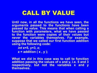 CALL BY VALUE
Until now, in all the functions we have seen, the
arguments passed to the functions have been
passed by value. This means that when calling a
function with parameters, what we have passed
to the function were copies of their values but
never the variables themselves. For example,
suppose that we called our first function addition
using the following code:
int x=5, y=3, z;
z = addition ( x , y );
What we did in this case was to call to function
addition passing the values of x and y, i.e. 5 and 3
respectively, but not the variables x and y
themselves.
 