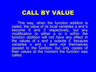 CALL BY VALUE
This way, when the function addition is
called, the value of its local variables a and b
become 5 and 3 respectively, but any
modification to either a or b within the
function addition will not have any effect in
the values of x and y outside it, because
variables x and y were not themselves
passed to the function, but only copies of
their values at the moment the function was
called.
 