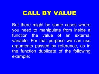 CALL BY VALUE
But there might be some cases where
you need to manipulate from inside a
function the value of an external
variable. For that purpose we can use
arguments passed by reference, as in
the function duplicate of the following
example:
 