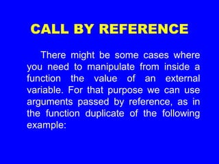 CALL BY REFERENCE
There might be some cases where
you need to manipulate from inside a
function the value of an external
variable. For that purpose we can use
arguments passed by reference, as in
the function duplicate of the following
example:
 