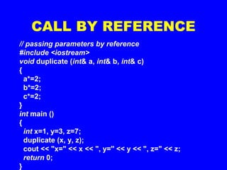 CALL BY REFERENCE
// passing parameters by reference
#include <iostream>
void duplicate (int& a, int& b, int& c)
{
a*=2;
b*=2;
c*=2;
}
int main ()
{
int x=1, y=3, z=7;
duplicate (x, y, z);
cout << "x=" << x << ", y=" << y << ", z=" << z;
return 0;
}
 