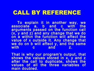 CALL BY REFERENCE
To explain it in another way, we
associate a, b and c with the
arguments passed on the function call
(x, y and z) and any change that we do
on a within the function will affect the
value of x outside it. Any change that
we do on b will affect y, and the same
with c and z.
That is why our program's output, that
shows the values stored in x, y and z
after the call to duplicate, shows the
values of all the three variables of
main doubled.
 
