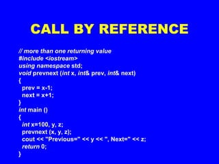 CALL BY REFERENCE
// more than one returning value
#include <iostream>
using namespace std;
void prevnext (int x, int& prev, int& next)
{
prev = x-1;
next = x+1;
}
int main ()
{
int x=100, y, z;
prevnext (x, y, z);
cout << "Previous=" << y << ", Next=" << z;
return 0;
}
 