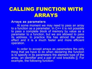 CALLING FUNCTION WITH
ARRAYS
Arrays as parameters
At some moment we may need to pass an array
to a function as a parameter. In C++ it is not possible
to pass a complete block of memory by value as a
parameter to a function, but we are allowed to pass
its address. In practice this has almost the same
effect and it is a much faster and more efficient
operation.
In order to accept arrays as parameters the only
thing that we have to do when declaring the function
is to specify in its parameters the element type of the
array, an identifier and a pair of void brackets []. For
example, the following function:
 