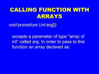 CALLING FUNCTION WITH
ARRAYS
void procedure (int arg[])
accepts a parameter of type "array of
int" called arg. In order to pass to this
function an array declared as:
 