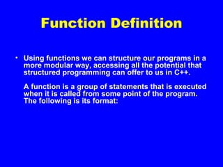 Function Definition
• Using functions we can structure our programs in a
more modular way, accessing all the potential that
structured programming can offer to us in C++.
A function is a group of statements that is executed
when it is called from some point of the program.
The following is its format:
 