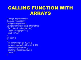 CALLING FUNCTION WITH
ARRAYS
// arrays as parameters
#include <iostream>
using namespace std;
void printarray (int arg[], int length) {
for (int n=0; n<length; n++)
cout << arg[n] << " ";
cout << "n";
}
int main ()
{
int firstarray[] = {5, 10, 15};
int secondarray[] = {2, 4, 6, 8, 10};
printarray (firstarray,3);
printarray (secondarray,5);
return 0;
}
 