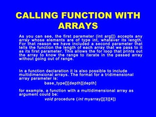 CALLING FUNCTION WITH
ARRAYS
As you can see, the first parameter (int arg[]) accepts any
array whose elements are of type int, whatever its length.
For that reason we have included a second parameter that
tells the function the length of each array that we pass to it
as its first parameter. This allows the for loop that prints out
the array to know the range to iterate in the passed array
without going out of range.
In a function declaration it is also possible to include
multidimensional arrays. The format for a tridimensional
array parameter is:
  base_type[][depth][depth]
for example, a function with a multidimensional array as
argument could be:
  void procedure (int myarray[][3][4])
 