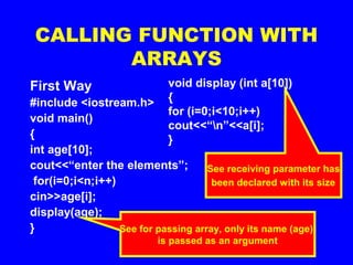 CALLING FUNCTION WITH
ARRAYS
First Way
#include <iostream.h>
void main()
{
int age[10];
cout<<“enter the elements”;
for(i=0;i<n;i++)
cin>>age[i];
display(age);
} See for passing array, only its name (age)
is passed as an argument
void display (int a[10])
{
for (i=0;i<10;i++)
cout<<“n”<<a[i];
}
See receiving parameter has
been declared with its size
 