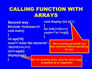 CALLING FUNCTION WITH
ARRAYS
Second way
#include <iostream.h>
void main()
{
int age[10];
cout<<“enter the elements”;
for(i=0;i<n;i++)
cin>>age[i];
display(age);
} See for passing array, only its name (age)
is passed as an argument
void display (int a[ ] )
{
for (i=0;i<10;i++)
cout<<“n”<<a[i];
}
See receiving parameter has
been declared without specifying
its size
 