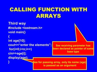 CALLING FUNCTION WITH
ARRAYS
Third way
#include <iostream.h>
void main()
{
int age[10];
cout<<“enter the elements”;
for(i=0;i<n;i++)
cin>>age[i];
display(age);
} See for passing array, only its name (age)
is passed as an argument
void display (int *a )
{
for (i=0;i<10;i++)
cout<<“n”<<a[i];
}
See receiving parameter has
been declared as pointer of same
base type
 