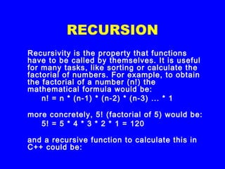 RECURSION
Recursivity is the property that functions
have to be called by themselves. It is useful
for many tasks, like sorting or calculate the
factorial of numbers. For example, to obtain
the factorial of a number (n!) the
mathematical formula would be:
n! = n * (n-1) * (n-2) * (n-3) ... * 1
more concretely, 5! (factorial of 5) would be:
5! = 5 * 4 * 3 * 2 * 1 = 120
and a recursive function to calculate this in
C++ could be:
 