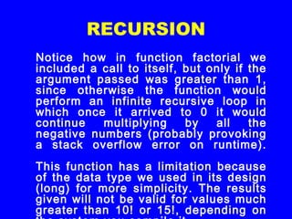 RECURSION
Notice how in function factorial we
included a call to itself, but only if the
argument passed was greater than 1,
since otherwise the function would
perform an infinite recursive loop in
which once it arrived to 0 it would
continue multiplying by all the
negative numbers (probably provoking
a stack overflow error on runtime).
This function has a limitation because
of the data type we used in its design
(long) for more simplicity. The results
given will not be valid for values much
greater than 10! or 15!, depending on
 