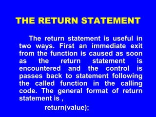 THE RETURN STATEMENT
The return statement is useful in
two ways. First an immediate exit
from the function is caused as soon
as the return statement is
encountered and the control is
passes back to statement following
the called function in the calling
code. The general format of return
statement is ,
return(value);
 