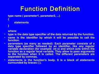 type name ( parameter1, parameter2, ...)
{
statements
}
where:
• type is the data type specifier of the data returned by the function.
• name is the identifier by which it will be possible to call the
function.
• parameters (as many as needed): Each parameter consists of a
data type specifier followed by an identifier, like any regular
variable declaration (for example: int x) and which acts within the
function as a regular local variable. They allow to pass arguments
to the function when it is called. The different parameters are
separated by commas.
• statements is the function's body. It is a block of statements
surrounded by braces { }.
Function Definition
 