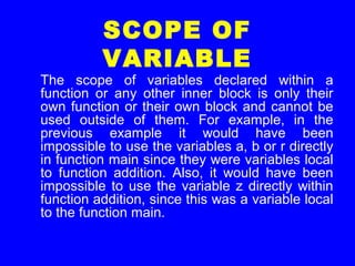 SCOPE OF
VARIABLE
The scope of variables declared within a
function or any other inner block is only their
own function or their own block and cannot be
used outside of them. For example, in the
previous example it would have been
impossible to use the variables a, b or r directly
in function main since they were variables local
to function addition. Also, it would have been
impossible to use the variable z directly within
function addition, since this was a variable local
to the function main.
 
