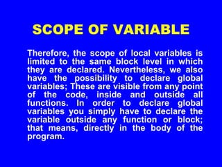 SCOPE OF VARIABLE
Therefore, the scope of local variables is
limited to the same block level in which
they are declared. Nevertheless, we also
have the possibility to declare global
variables; These are visible from any point
of the code, inside and outside all
functions. In order to declare global
variables you simply have to declare the
variable outside any function or block;
that means, directly in the body of the
program.
 