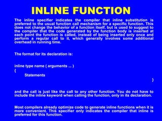 INLINE FUNCTION
The inline specifier indicates the compiler that inline substitution is
preferred to the usual function call mechanism for a specific function. This
does not change the behavior of a function itself, but is used to suggest to
the compiler that the code generated by the function body is inserted at
each point the function is called, instead of being inserted only once and
perform a regular call to it, which generally involves some additional
overhead in running time.
The format for its declaration is:
inline type name ( arguments ... )
{
Statements
}
and the call is just like the call to any other function. You do not have to
include the inline keyword when calling the function, only in its declaration.
Most compilers already optimize code to generate inline functions when it is
more convenient. This specifier only indicates the compiler that inline is
preferred for this function.
 
