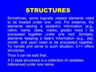 STRUCTURES
Sometimes, some logically related elements need
to be treated under one unit. For instance, the
elements storing a student’s information (e.g.,
rollno, name, class, marks, grade) need t be
processed together under one roof. Similarly,
elements keeping a date’s information (e.g., day,
month, and year) need to be processed together.
To handle and serve to such situation, C++ offers
structures.
Thus it can be said that ,
A C style structures is a collection of variables
referenced under one name.
 