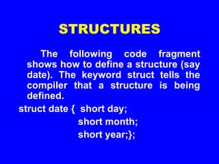 STRUCTURES
The following code fragment
shows how to define a structure (say
date). The keyword struct tells the
compiler that a structure is being
defined.
struct date { short day;
short month;
short year;};
 