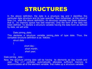 STRUCTURES
In the above definition, the date is a structure tag and it identifies this
particular data structure and its type specifier. Also remember, at this point of
time (i.e., after the above definition), no structure variable has been declared,
that is , no memory space has bee reserved. Only the form of the data has
been defined. To declare a structure variable having the data form as defined
by date, we will write
Date joining_date;
This declares a structure variable joining_date of type date. Thus, the
complete structure definition is as follows:
struct date
{
short day ;
short month;
short year;
};
Date joining _date ;
Now, the structure joining date will be having its elements as day month and
year. The c++ compiler automatically allocates sufficient memory to
accommodate all of the element variable that make up a structure variable.
 