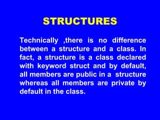 STRUCTURES
Technically ,there is no difference
between a structure and a class. In
fact, a structure is a class declared
with keyword struct and by default,
all members are public in a structure
whereas all members are private by
default in the class.
 