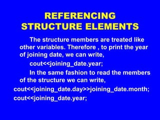 REFERENCING
STRUCTURE ELEMENTS
The structure members are treated like
other variables. Therefore , to print the year
of joining date, we can write,
cout<<joining_date.year;
In the same fashion to read the members
of the structure we can write,
cout<<joining_date.day>>joining_date.month;
cout<<joining_date.year;
 