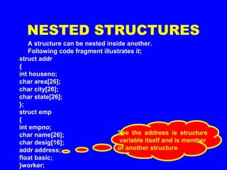 NESTED STRUCTURES
A structure can be nested inside another.
Following code fragment illustrates it;
struct addr
{
int houseno;
char area[26];
char city[26];
char state[26];
};
struct emp
{
int empno;
char name[26];
char desig[16];
addr address;
float basic;
}worker;
See the address is structure
variable itself and is member
of another structure
 