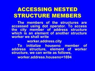 ACCESSING NESTED
STRUCTURE MEMBERS
The members of the structures are
accessed using dot operator. To access
the city member of address structure
which is an element of another structure
worker we shall write
worker.address.city
To initialize houseno member of
address structure, element of worker
structure, we can write as follows,
worker.address.houseno=1694
 