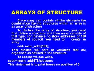ARRAYS OF STRUCTURE
Since array can contain similar elements the
combination having structures within an array is
an array of structure
To declare the array of structure, you must
first define a structure and then array variable of
that type. For instance, to store addresses of 100
members of council, you need to create an
array
addr mem_addr[100];
This creates 100 sets of variables that are
organised as defined in the structure.
To access we can write,
cout<<mem_addr[7].houseno;
This statement is to print house no position of 8
 