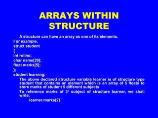 ARRAYS WITHIN
STRUCTURE
A structure can have an array as one of its elements.
For example,
struct student
{
int rollno;
char name[20];
float marks[5];
};
student learning;
The above declared structure variable learner is of structure type
student that contains an element which is an array of 5 floats to
store marks of student 5 different subjects
To reference marks of 3rd
subject of structure learner, we shall
write,
learner.marks[2]
 