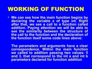 WORKING OF FUNCTION
• We can see how the main function begins by
declaring the variable z of type int. Right
after that, we see a call to a function called
addition. Paying attention we will be able to
see the similarity between the structure of
the call to the function and the declaration of
the function itself some code lines above:
The parameters and arguments have a clear
correspondence. Within the main function
we called to addition passing two values: 5
and 3, that correspond to the int a and int b
parameters declared for function addition
 