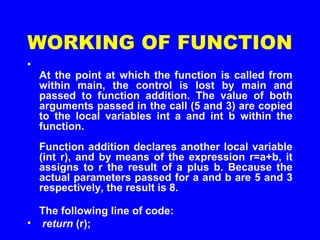WORKING OF FUNCTION
•
At the point at which the function is called from
within main, the control is lost by main and
passed to function addition. The value of both
arguments passed in the call (5 and 3) are copied
to the local variables int a and int b within the
function.
Function addition declares another local variable
(int r), and by means of the expression r=a+b, it
assigns to r the result of a plus b. Because the
actual parameters passed for a and b are 5 and 3
respectively, the result is 8.
The following line of code:
• return (r);
 
