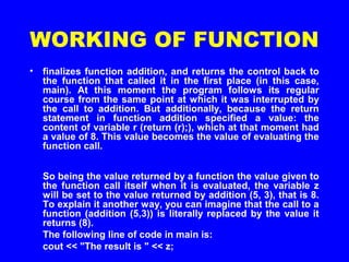 WORKING OF FUNCTION
• finalizes function addition, and returns the control back to
the function that called it in the first place (in this case,
main). At this moment the program follows its regular
course from the same point at which it was interrupted by
the call to addition. But additionally, because the return
statement in function addition specified a value: the
content of variable r (return (r);), which at that moment had
a value of 8. This value becomes the value of evaluating the
function call.
So being the value returned by a function the value given to
the function call itself when it is evaluated, the variable z
will be set to the value returned by addition (5, 3), that is 8.
To explain it another way, you can imagine that the call to a
function (addition (5,3)) is literally replaced by the value it
returns (8).
The following line of code in main is:
cout << "The result is " << z;
 