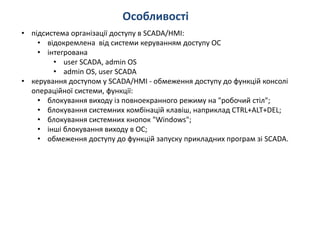 Особливості
• підсистема організації доступу в SCADA/HMI:
• відокремлена від системи керуванням доступу ОС
• інтегрована
• user SCADA, admin OS
• admin OS, user SCADA
• керування доступом у SCADA/HMI - обмеження доступу до функцій консолі
операційної системи, функції:
• блокування виходу із повноекранного режиму на "робочий стіл";
• блокування системних комбінацій клавіш, наприклад CTRL+ALT+DEL;
• блокування системних кнопок "Windows";
• інші блокування виходу в ОС;
• обмеження доступу до функцій запуску прикладних програм зі SCADA.
 