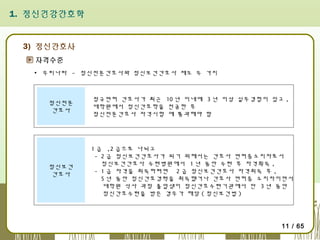 1. 정신건강간호학

3) 정신간호사
자격수준
▪ 우리나라 - 정신전문간호사와 정신보건간호사 제도 두 가지

정신전문
간호사

정규면허 간호사가 최근 10 년 이내에 3 년 이상 실무경험이 있고 ,
대학원에서 정신간호학을 전공한 후
정신전문간호사 자격시험 에 통과해야 함

정신보건
간호사

1 급 ,2 급으로 나뉘고
- 2 급 정신보건간호사가 되기 위해서는 간호사 면허증소지자로서
정신보건간호사 수련병원에서 1 년 동안 수련 후 자격획득 ,
- 1 급 자격을 취득하려면 2 급 정신보건간호사 자격취득 후 ,
5 년 동안 정신간호경력을 취득했거나 간호사 면허증 소지자이면서
대학원 석사 과정 졸업생이 정신간호수련기관에서 만 3 년 동안
정신간호수련을 받은 경우가 해당 ( 정신보건법 )

11 / 65

 