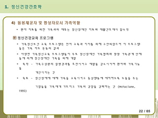 1. 정신건강간호학

4) 돌봄제공자 및 협상자로서 가족역할
▪ 환자 치료를 위한 가족과의 제휴는 정신장애인 치료와 재활간호에서 필수적

정신건강교육 프로그램
▪ 가족정신보건 교육 프로그램은 먼저 교육과 지지를 위해 고안되었으며 이 프로그램
들은 가족 자조 운동의 결과
▪ 다양한 가족정신교육 프로그램들이 주로 정신장애인 가족협회와 몇몇 가족관계 단체
들에 의해 정신장애인 가족을 위해 개발
▪

목적 - 가족구성원의 질병경과를 호전시키고 재발을 감소시키며 환자와 가족기능
을
개선시키는 것

▪

목표 - 정신장애에 대해 가족을 교육시키고 증상행동에 대처하도록 도움을 주는
기법들을 가족에게 가르치고 가족의 강점을 강화하는 것 (McFaclane,
1995)

22 / 65

 