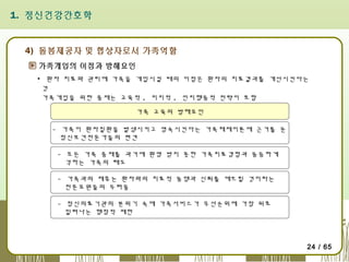 1. 정신건강간호학

4) 돌봄제공자 및 협상자로서 가족역할
가족개입의 이점과 방해요인
▪ 환자 치료와 관리에 가족을 개입시킬 때의 이점은 환자의 치료결과를 개선시킨다는
것
가족개입을 위한 중재는 교육적 , 지지적 , 인지행동적 전략이 포함
가족 교육의 방해요인
- 가족이 환자질환을 발생시키고 영속시킨다는 가족체제이론에 근거를 둔
정신보건전문가들의 편견
- 모든 가족 중재를 과거에 환영 받지 못한 가족치료경험과 동등하게
각하는 가족의 태도
- 가족과의 제휴는 환자와의 치료적 동맹과 신뢰를 깨뜨릴 것이라는
전문요원들의 두려움
- 정신의료기관의 분위기 속에 가족서비스가 우선순위에 가장 뒤로
밀려나는 행정적 제한

24 / 65

 