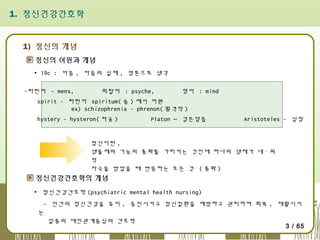1. 정신건강간호학

1) 정신의 개념
정신의 어원과 개념
▪ 19c : 마음 , 마음의 실체 , 영혼으로 생각
-라틴어 - mens,

희랍어 : psyche,

영어 : mind

spirit - 라틴어 spiritum( 숨 ) 에서 어원
ex) schizophrenia - phrenon( 횡격막 )
hystery - hysteron( 자궁 )

Platon – 검은담즙

Aristoteles - 심장

정신이란 ,
생물체의 기능의 총화를 가리키는 것인데 하나의 생체가 내ㆍ외
적
자극을 받았을 때 반응하는 모든 것 ( 총화 )

정신건강간호학의 개념
▪ 정신건강간호학 (psychiatric mental health nursing)
- 인간의 정신건강을 유지 , 증진시키고 정신질환을 예방하고 관리하며 회복 , 재활시키
는
일종의 대인관계중심의 간호학
3 / 65

 