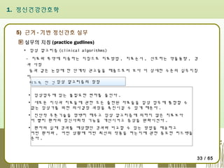 1. 정신건강간호학

5) 근거 - 기반 정신간호 실무
실무의 지침 (practice gudlines)
▪ 임상 알고리즘 (clinical algorithms)
- 치료와 투약에 치중하는 지침으로 치료방법 , 치료순서 , 선호하는 약물용량 , 경
과 사정
등과 같은 논점에 한 단계씩 권고들을 해줌으로써 보다 더 상세한 수준의 실무지침
이
되도록 한 것 임상 알고리즘의 장점
▪ 임상업무에 있는 불필요한 편차를 줄인다 .
▪ 새로운 지식과 치료들에 관한 모든 출판된 자료들을 일상 업무에 통합할 수
없는 임상가를 위한 의사결정 과정을 촉진시킬 수 있게 해준다 .
▪ 진단적 추론기술을 명백히 해주고 임상 알고리즘에 의하지 않은 치료보다
더 빨리 환자의 정신사회적 기능을 개선시키고 증상을 완화시킨다 .
▪ 환자의 실제 경과를 예상했던 경과와 비교할 수 있는 방법을 제공하고
어떤 환자와 , 어떤 상황에 어떤 최선의 작용을 하는지에 관한 중요한 피드백을
준다 .

33 / 65

 