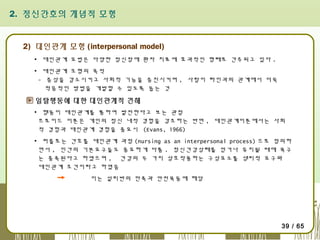 2. 정신간호의 개념적 모형

2) 대인관계 모형 (interpersonal model)
▪ 대인관계 요법은 다양한 정신장애 환자 치료에 효과적인 형태로 간주되고 있다 .
▪ 대인관계 모형의 목적
- 증상을 감소시키고 사회적 기능을 증진시키며 , 사람이 타인과의 관계에서 더욱
적응적인 방법을 개발할 수 있도록 돕는 것

일탈행동에 대한 대인관계적 견해
▪ 행동이 대인관계를 통하여 발전한다고 보는 관점
프로이드 이론은 개인의 정신 내적 경험을 강조하는 반면 , 대인관계이론에서는 사회
적 경험과 대인관계 경험을 중요시 (Evans, 1966)
▪ 퍼플로는 간호를 대인관계 과정 (nursing as an interpersonal process) 으로 정의하
면서 , 인간의 기본요구들도 중요하게 다룸 . 정신건강상태를 얻거나 유지될 때에 욕구
는 충족된다고 하였으며 , 건강의 두 가지 상호작용하는 구성요소를 생리적 요구와
대인관계 조건이라고 하였음
이는 설리반의 만족과 안전욕동에 해당

39 / 65

 