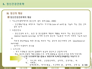 1. 정신건강간호학

1) 정신의 개념
정신건강간호학의 개념
▪ 미국간호협회에서의 정신간호 업무 정의 (ANA, 2000)
- 인간행동이론을 과학으로 이용하고 자기이용 (use of self) 을 기술로 하는 전문 간호
업무 분야
▪ 유럽선진국
- 정신건강의 유지 , 증진 및 정신질환의 예방과 재활을 위주로 하는 정신건강간호
(mental health nursing) 분야와 인간의 정신적 기능뿐만 아니라 사회적 기능의 증진
과
치료적 환경제공을 위한 연구를 위주로 하는 경우의 정신사회적 간호 (psychosocial
nursing)
분야가 포함되어 연구됨
▪ 우리나라
- 과거 오랫동안 정신과 입원환자 중심의 정신보건 산업에 주력
최근 정신보건법의 제정 (1995) 으로 인해 병원중심 정신보건사업 외에 지역사회
정신건강간호학을 연구 , 지역사회 복귀 및 재활사업 시행
정신보건사업이 추가되어 단기입원과 발전시키기 위한 필수적인 기초 학문영
역
- 기초간호 과학 , 신경정신의학 , 심리학 , 인격이론 , 의
학 , 사회학 ,
문화인류학 , 의사소통술 , 보건의료 법 , 윤리학 , 신학 등 4 / 65
.

 