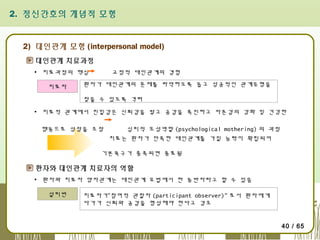 2. 정신간호의 개념적 모형

2) 대인관계 모형 (interpersonal model)
대인관계 치료과정
▪ 치료과정의 핵심
치료자

교정적 대인관계의 경험

환자가 대인관계의 문제를 파악하도록 돕고 성공적인 관계유형을
찾을 수 있도록 격려

▪ 치료적 관계에서 친밀감은 신뢰감을 쌓고 공감을 촉진하고 자존감의 강화 및 건강한
행동으로 성장을 조장

심리적 모성역할 (psychological mothering) 의 과정
치료는 환자가 만족한 대인관계를 가질 능력이 확립되어

기본욕구가 충족되면 종료됨

환자와 대인관계 치료자의 역할
▪ 환자와 치료자 양자관계는 대인관계 요법에서 한 동반자라고 할 수 있음
설리번

치료자가“참여적 관찰자 (participant observer)" 로서 환자에게
다가가 신뢰와 공감을 형성해야 한다고 강조
40 / 65

 
